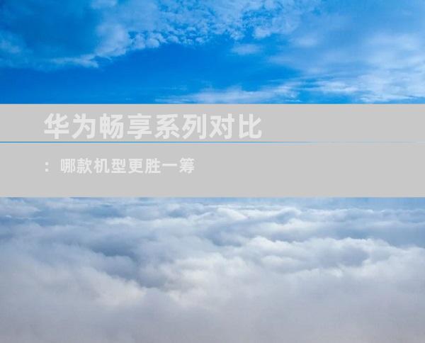 华为畅享系列对比：哪款机型更胜一筹