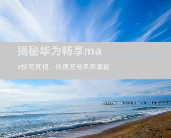 揭秘华为畅享max快充真相，快速充电尽在掌握