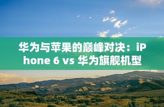 华为与苹果的巅峰对决：iPhone 6 vs 华为旗舰机型