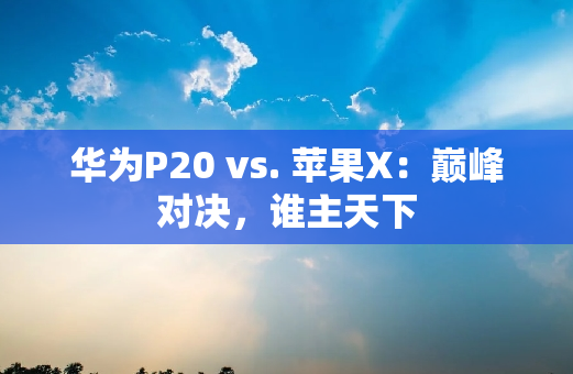 华为P20 vs. 苹果X：巅峰对决，谁主天下